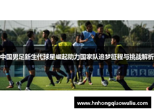 中国男足新生代球星崛起助力国家队追梦征程与挑战解析