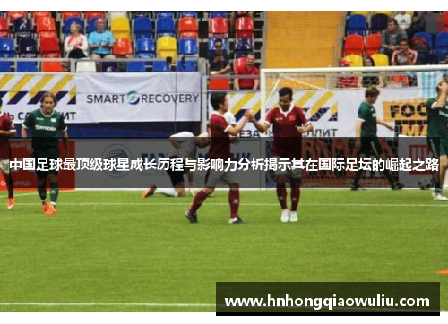 中国足球最顶级球星成长历程与影响力分析揭示其在国际足坛的崛起之路
