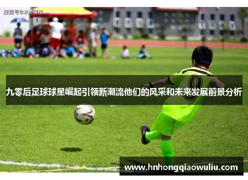 九零后足球球星崛起引领新潮流他们的风采和未来发展前景分析