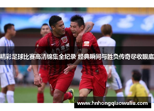 精彩足球比赛高清锦集全纪录 经典瞬间与胜负传奇尽收眼底