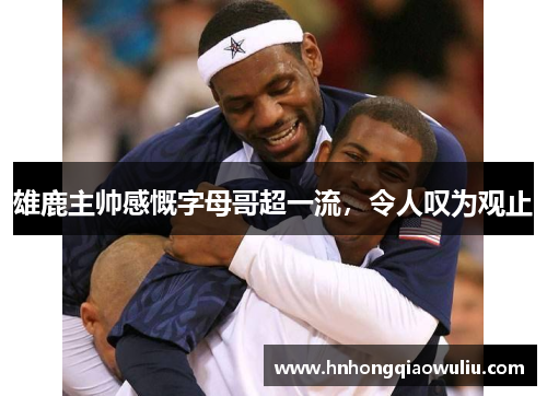 雄鹿主帅感慨字母哥超一流，令人叹为观止